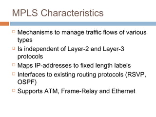 MPLS Characteristics
 Mechanisms to manage traffic flows of various
types
 Is independent of Layer-2 and Layer-3
protocols
 Maps IP-addresses to fixed length labels
 Interfaces to existing routing protocols (RSVP,
OSPF)
 Supports ATM, Frame-Relay and Ethernet
 