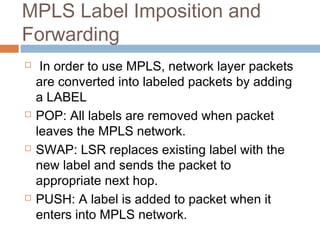 MPLS Label Imposition and
Forwarding
 In order to use MPLS, network layer packets
are converted into labeled packets by adding
a LABEL
 POP: All labels are removed when packet
leaves the MPLS network.
 SWAP: LSR replaces existing label with the
new label and sends the packet to
appropriate next hop.
 PUSH: A label is added to packet when it
enters into MPLS network.
 