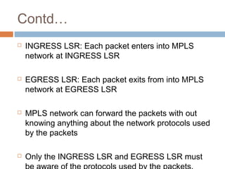 Contd…
 INGRESS LSR: Each packet enters into MPLS
network at INGRESS LSR
 EGRESS LSR: Each packet exits from into MPLS
network at EGRESS LSR
 MPLS network can forward the packets with out
knowing anything about the network protocols used
by the packets
 Only the INGRESS LSR and EGRESS LSR must
 