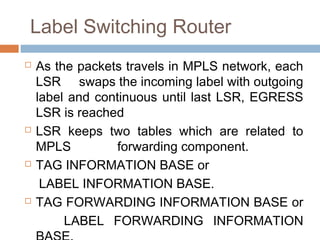 Label Switching Router
 As the packets travels in MPLS network, each
LSR swaps the incoming label with outgoing
label and continuous until last LSR, EGRESS
LSR is reached
 LSR keeps two tables which are related to
MPLS forwarding component.
 TAG INFORMATION BASE or
LABEL INFORMATION BASE.
 TAG FORWARDING INFORMATION BASE or
LABEL FORWARDING INFORMATION
 