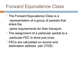 Forward Equivalence Class
 The Forward Equivalence Class is a
representation of a group of packets that
share the
same requirements for their transport.
 The assignment of a particular packet to a
particular FEC is done just once.
 FECs are calculated on source and
destination address pair (TOS).
 
