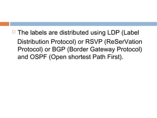  The labels are distributed using LDP (Label
Distribution Protocol) or RSVP (ReSerVation
Protocol) or BGP (Border Gateway Protocol)
and OSPF (Open shortest Path First).
 