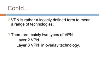 Contd…
 VPN is rather a loosely defined term to mean
a range of technologies.
 There are mainly two types of VPN
Layer 2 VPN
Layer 3 VPN in overlay technology.
 
