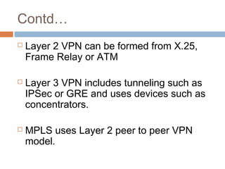 Contd…
 Layer 2 VPN can be formed from X.25,
Frame Relay or ATM
 Layer 3 VPN includes tunneling such as
IPSec or GRE and uses devices such as
concentrators.
 MPLS uses Layer 2 peer to peer VPN
model.
 