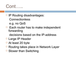 Cont…..
 IP Routing disadvantages:
Connectionless
e.g. no QoS
 Each router has to make independent
forwarding
decisions based on the IP-address
 Large IP Header
 At least 20 byte
 Routing takes place in Network Layer
 Slower than Switching
 