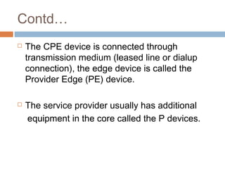 Contd…
 The CPE device is connected through
transmission medium (leased line or dialup
connection), the edge device is called the
Provider Edge (PE) device.
 The service provider usually has additional
equipment in the core called the P devices.
 