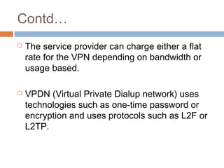Contd…
 The service provider can charge either a flat
rate for the VPN depending on bandwidth or
usage based.
 VPDN (Virtual Private Dialup network) uses
technologies such as one-time password or
encryption and uses protocols such as L2F or
L2TP.
 