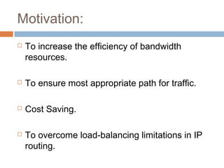 Motivation:
 To increase the efficiency of bandwidth
resources.
 To ensure most appropriate path for traffic.
 Cost Saving.
 To overcome load-balancing limitations in IP
routing.
 