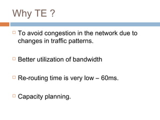 Why TE ?
 To avoid congestion in the network due to
changes in traffic patterns.
 Better utilization of bandwidth
 Re-routing time is very low – 60ms.
 Capacity planning.
 