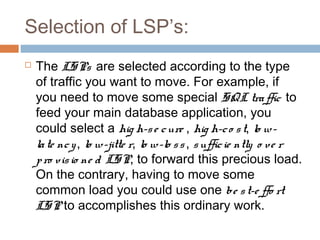 Selection of LSP’s:
 The LSPs are selected according to the type
of traffic you want to move. For example, if
you need to move some special SQL traffic to
feed your main database application, you
could select a hig h-se cure , hig h-co st, lo w-
late ncy, lo w-jitte r, lo w-lo ss, sufficie ntly o ve r
pro visio ne d LSP, to forward this precious load.
On the contrary, having to move some
common load you could use one be st-e ffo rt
LSP to accomplishes this ordinary work.
 
