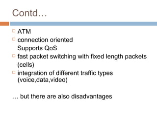 Contd…
 ATM
 connection oriented
Supports QoS
 fast packet switching with fixed length packets
(cells)
 integration of different traffic types
(voice,data,video)
… but there are also disadvantages
 