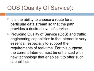 QOS (Quality Of Service):
 It is the ability to choose a route for a
particular data stream so that the path
provides a desired level of service.
 Providing Quality of Service (QoS) and traffic
engineering capabilities in the Internet is very
essential, especially to support the
requirements of real-time. For this purpose,
the current Internet must be enhanced with
new technology that enables it to offer such
capabilities.
 