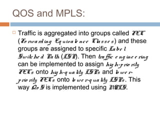 QOS and MPLS:
 Traffic is aggregated into groups called FEC
(Fo rwarding Eq uivale nce Classe s ) and these
groups are assigned to specific Labe l
Switche d Path (LSP). Then traffic e ng ine e ring
can be implemented to assign hig h-prio rity
FECs onto hig h-q uality LSPs and lo we r-
prio rity FECs onto lo we r-q uality LSPs . This
way Qo S is implemented using MPLS.
 