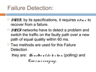 Failure Detection:
 MPLS, by its specifications, it requires 6 0 m s to
recover from a failure.
 MPLS networks have to detect a problem and
switch the traffic on the faulty path over a new
path of equal quality within 60 ms.
 Two methods are used for this Failure
Detection
they are: He artbe at de te ctio n (polling) and
Erro r m e ssag ing .
 