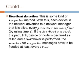 Contd…
 Heartbeat detection: This is some kind of
ke e p-alive method. With this, each device in
the network advertise to a network manager
that it is alive, every pre scribe d inte rvalo f tim e
(by using timers). If the he artbe at is m isse d,
the path, link, device or node is declared as
failed and a switchover is performed. the
he artbe at or ke e p-alive messages have to be
flooded at least every 1 0 m s.
 