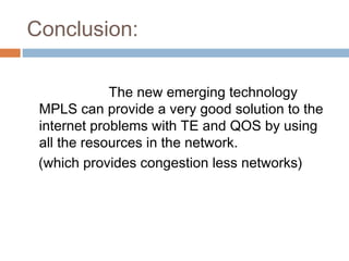 Conclusion:
The new emerging technology
MPLS can provide a very good solution to the
internet problems with TE and QOS by using
all the resources in the network.
(which provides congestion less networks)
 