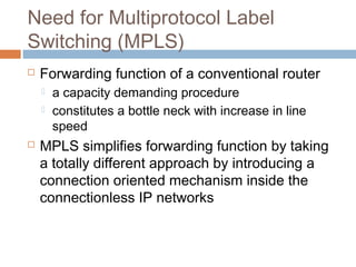 Need for Multiprotocol Label
Switching (MPLS)
 Forwarding function of a conventional router
 a capacity demanding procedure
 constitutes a bottle neck with increase in line
speed
 MPLS simplifies forwarding function by taking
a totally different approach by introducing a
connection oriented mechanism inside the
connectionless IP networks
 