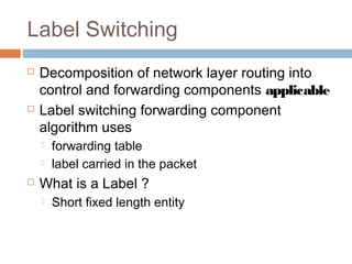 Label Switching
 Decomposition of network layer routing into
control and forwarding components applicable
 Label switching forwarding component
algorithm uses
 forwarding table
 label carried in the packet
 What is a Label ?
 Short fixed length entity
 