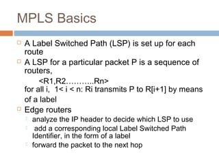 MPLS Basics
 A Label Switched Path (LSP) is set up for each
route
 A LSP for a particular packet P is a sequence of
routers,
<R1,R2………..Rn>
for all i, 1< i < n: Ri transmits P to R[i+1] by means
of a label
 Edge routers
 analyze the IP header to decide which LSP to use
 add a corresponding local Label Switched Path
Identifier, in the form of a label
 forward the packet to the next hop
 