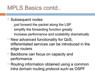 MPLS Basics contd..
 Subsequent nodes
 just forward the packet along the LSP
 simplify the forwarding function greatly
 increase performance and scalability dramatically
 New advanced functionality for QoS,
differentiated services can be introduced in the
edge routers
 Backbone can focus on capacity and
performance
 Routing information obtained using a common
intra domain routing protocol such as OSPF
 
