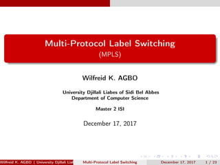 Multi-Protocol Label Switching
(MPLS)
Wilfreid K. AGBO
University Djillali Liabes of Sidi Bel Abbes
Department of Computer Science
Master 2 ISI
December 17, 2017
Wilfreid K. AGBO ( University Djillali Liabes of Sidi Bel Abbes Department of Computer Science[0.3cm] Master 2 ISI )Multi-Protocol Label Switching December 17, 2017 1 / 23
 