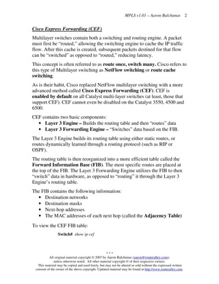 MPLS v1.01 – Aaron Balchunas
* * *
All original material copyright © 2007 by Aaron Balchunas (aaron@routeralley.com),
unless otherwise noted. All other material copyright © of their respective owners.
This material may be copied and used freely, but may not be altered or sold without the expressed written
consent of the owner of the above copyright. Updated material may be found at http://www.routeralley.com.
2
Cisco Express Forwarding (CEF)
Multilayer switches contain both a switching and routing engine. A packet
must first be “routed,” allowing the switching engine to cache the IP traffic
flow. After this cache is created, subsequent packets destined for that flow
can be “switched” as opposed to “routed,” reducing latency.
This concept is often referred to as route once, switch many. Cisco refers to
this type of Multilayer switching as NetFlow switching or route cache
switching.
As is their habit, Cisco replaced NetFlow multilayer switching with a more
advanced method called Cisco Express Forwarding (CEF). CEF is
enabled by default on all Catalyst multi-layer switches (at least, those that
support CEF). CEF cannot even be disabled on the Catalyst 3550, 4500 and
6500.
CEF contains two basic components:
• Layer 3 Engine – Builds the routing table and then “routes” data
• Layer 3 Forwarding Engine – “Switches” data based on the FIB.
The Layer 3 Engine builds its routing table using either static routes, or
routes dynamically learned through a routing protocol (such as RIP or
OSPF).
The routing table is then reorganized into a more efficient table called the
Forward Information Base (FIB). The most specific routes are placed at
the top of the FIB. The Layer 3 Forwarding Engine utilizes the FIB to then
“switch” data in hardware, as opposed to “routing” it through the Layer 3
Engine’s routing table.
The FIB contains the following information:
• Destination networks
• Destination masks
• Next-hop addresses
• The MAC addresses of each next hop (called the Adjacency Table)
To view the CEF FIB table:
Switch# show ip cef
 