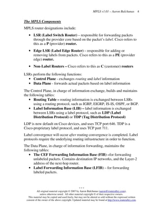 MPLS v1.01 – Aaron Balchunas
* * *
All original material copyright © 2007 by Aaron Balchunas (aaron@routeralley.com),
unless otherwise noted. All other material copyright © of their respective owners.
This material may be copied and used freely, but may not be altered or sold without the expressed written
consent of the owner of the above copyright. Updated material may be found at http://www.routeralley.com.
4
The MPLS Components
MPLS router designations include:
• LSR (Label Switch Router) – responsible for forwarding packets
through the provider core based on the packet’s label. Cisco refers to
this as a P (provider) router.
• Edge LSR (Label Edge Router) – responsible for adding or
removing labels from packets. Cisco refers to this as a PE (provider
edge) router.
• Non-Label Routers – Cisco refers to this as C (customer) routers
LSRs perform the following functions:
• Control Plane - exchanges routing and label information
• Data Plane - forwards actual packets based on label information
The Control Plane, in charge of information exchange, builds and maintains
the following tables:
• Routing Table – routing information is exchanged between LSRs
using a routing protocol, such as IGRP, EIGRP, IS-IS, OSPF, or BGP.
• Label Information Base (LIB) – label information is exchanged
between LSRs using a label protocol, such as LDP (Label
Distribution Protocol) or TDP (Tag Distribution Protocol)
LDP is now default on Cisco devices, and uses TCP port 646. TDP is a
Cisco-proprietary label protocol, and uses TCP port 711.
Label convergence will occur after routing convergence is completed. Label
protocols require the underlying routing infrastructure in order to function.
The Data Plane, in charge of information forwarding, maintains the
following tables:
• The CEF Forwarding Information Base (FIB) –for forwarding
unlabeled packets. Contains destination IP networks, and the Layer-2
address of the next-hop router.
• Label Forwarding Information Base (LFIB) – for forwarding
labeled packets.
 