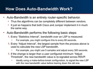 How Does Auto-Bandwidth Work?
• Auto-Bandwidth is an entirely router-specific behavior.
• Thus the algorithms can be completely different between vendors.
• It just so happens that both Cisco and Juniper implement it in much
the same way.
• Auto-Bandwidth performs the following basic steps:
1. Every “Statistics Interval”, bandwidth over an LSP is measured.
• For example, you might configure this to every 60 seconds.
1. Every “Adjust Interval”, the largest sample from the process above is
used to calculate the new LSP bandwidth.
• For example, you might use 5 samples and adjust every 300 seconds.
1. If the change is larger than a user configured minimum “Adjust
Threshold”, the new bandwidth value is re-signaled across RSVP.
• Ideally using a make-before-break configuration, to signal the new LSP
with the new bandwidth value before tearing down the old one.
11
 