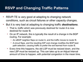 RSVP and Changing Traffic Patterns
• RSVP-TE is very good at adapting to changing network
conditions, such as circuit failures or other capacity changes.
• But it is very bad at adapting to changing traffic destinations.
• That is, traffic which was previously destined for router A is now
destined for router B.
• On an IP network, this is typically the result of a change in the BGP
routing. For example:
• An eBGP neighbor flaps on router A, and the traffic moves to router B.
• A circuit flaps, and the resulting IGP cost change modifies the BGP best
path selection, causing traffic to prefer the exit learned from router B.
• Every time this happens, the old LSP must be resized down, and the
new LSP must be resized up. This can take up to an Adjust Interval
amount of time to happen, with potential congestion in the mean time.
16
 