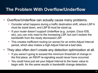 The Problem With Overflow/Underflow
• Overflow/Underflow can actually cause many problems.
• Consider what happens during a traffic destination shift, where LSP A
must be sized down, and LSP B must be sized up.
• If your router doesn’t support Underflow (e.g. Juniper, Cisco IOS,
etc), you can only react to the increasing LSP, but can’t reclaim the
bandwidth from the newly decreased LSP.
• This creates inefficient routing (or worse) for an entire Adjust Interval
period, which also makes a high Adjust Interval a bad idea.
• They also often don’t create any detection optimization at all.
• If you weren’t going to exceed the minimum threshold of change in
the first place, an RSVP re-signaling would never have occurred.
• You could have just set your Adjust Interval to the lower value to
begin with, for the same results in bandwidth change detection.
17
 