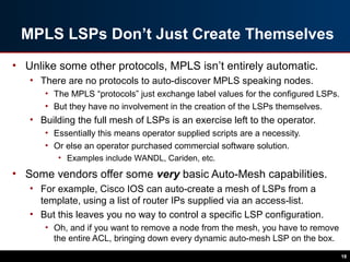 MPLS LSPs Don’t Just Create Themselves
• Unlike some other protocols, MPLS isn’t entirely automatic.
• There are no protocols to auto-discover MPLS speaking nodes.
• The MPLS “protocols” just exchange label values for the configured LSPs.
• But they have no involvement in the creation of the LSPs themselves.
• Building the full mesh of LSPs is an exercise left to the operator.
• Essentially this means operator supplied scripts are a necessity.
• Or else an operator purchased commercial software solution.
• Examples include WANDL, Cariden, etc.
• Some vendors offer some very basic Auto-Mesh capabilities.
• For example, Cisco IOS can auto-create a mesh of LSPs from a
template, using a list of router IPs supplied via an access-list.
• But this leaves you no way to control a specific LSP configuration.
• Oh, and if you want to remove a node from the mesh, you have to remove
the entire ACL, bringing down every dynamic auto-mesh LSP on the box.
18
 