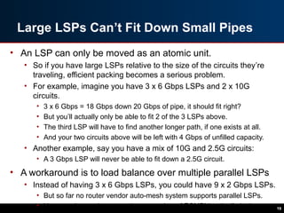 Large LSPs Can’t Fit Down Small Pipes
• An LSP can only be moved as an atomic unit.
• So if you have large LSPs relative to the size of the circuits they’re
traveling, efficient packing becomes a serious problem.
• For example, imagine you have 3 x 6 Gbps LSPs and 2 x 10G
circuits.
• 3 x 6 Gbps = 18 Gbps down 20 Gbps of pipe, it should fit right?
• But you’ll actually only be able to fit 2 of the 3 LSPs above.
• The third LSP will have to find another longer path, if one exists at all.
• And your two circuits above will be left with 4 Gbps of unfilled capacity.
• Another example, say you have a mix of 10G and 2.5G circuits:
• A 3 Gbps LSP will never be able to fit down a 2.5G circuit.
• A workaround is to load balance over multiple parallel LSPs
• Instead of having 3 x 6 Gbps LSPs, you could have 9 x 2 Gbps LSPs.
• But so far no router vendor auto-mesh system supports parallel LSPs.
• You can also run into a maximum number of ECMP’d paths limitation. 19
 