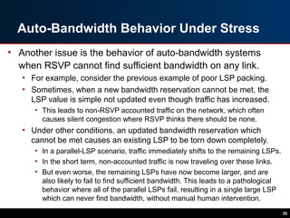 Auto-Bandwidth Behavior Under Stress
• Another issue is the behavior of auto-bandwidth systems
when RSVP cannot find sufficient bandwidth on any link.
• For example, consider the previous example of poor LSP packing.
• Sometimes, when a new bandwidth reservation cannot be met, the
LSP value is simple not updated even though traffic has increased.
• This leads to non-RSVP accounted traffic on the network, which often
causes silent congestion where RSVP thinks there should be none.
• Under other conditions, an updated bandwidth reservation which
cannot be met causes an existing LSP to be torn down completely.
• In a parallel-LSP scenario, traffic immediately shifts to the remaining LSPs.
• In the short term, non-accounted traffic is now traveling over these links.
• But even worse, the remaining LSPs have now become larger, and are
also likely to fail to find sufficient bandwidth. This leads to a pathological
behavior where all of the parallel LSPs fail, resulting in a single large LSP
which can never find bandwidth, without manual human intervention.
20
 