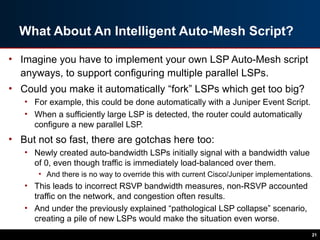 What About An Intelligent Auto-Mesh Script?
• Imagine you have to implement your own LSP Auto-Mesh script
anyways, to support configuring multiple parallel LSPs.
• Could you make it automatically “fork” LSPs which get too big?
• For example, this could be done automatically with a Juniper Event Script.
• When a sufficiently large LSP is detected, the router could automatically
configure a new parallel LSP.
• But not so fast, there are gotchas here too:
• Newly created auto-bandwidth LSPs initially signal with a bandwidth value
of 0, even though traffic is immediately load-balanced over them.
• And there is no way to override this with current Cisco/Juniper implementations.
• This leads to incorrect RSVP bandwidth measures, non-RSVP accounted
traffic on the network, and congestion often results.
• And under the previously explained “pathological LSP collapse” scenario,
creating a pile of new LSPs would make the situation even worse.
21
 