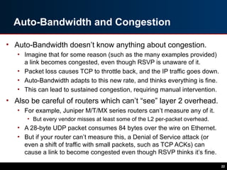 Auto-Bandwidth and Congestion
• Auto-Bandwidth doesn’t know anything about congestion.
• Imagine that for some reason (such as the many examples provided)
a link becomes congested, even though RSVP is unaware of it.
• Packet loss causes TCP to throttle back, and the IP traffic goes down.
• Auto-Bandwidth adapts to this new rate, and thinks everything is fine.
• This can lead to sustained congestion, requiring manual intervention.
• Also be careful of routers which can’t “see” layer 2 overhead.
• For example, Juniper M/T/MX series routers can’t measure any of it.
• But every vendor misses at least some of the L2 per-packet overhead.
• A 28-byte UDP packet consumes 84 bytes over the wire on Ethernet.
• But if your router can’t measure this, a Denial of Service attack (or
even a shift of traffic with small packets, such as TCP ACKs) can
cause a link to become congested even though RSVP thinks it’s fine.
22
 