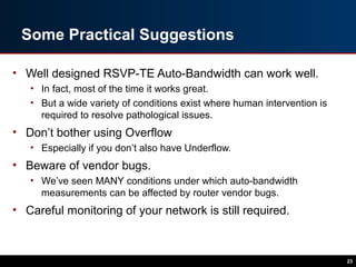Some Practical Suggestions
• Well designed RSVP-TE Auto-Bandwidth can work well.
• In fact, most of the time it works great.
• But a wide variety of conditions exist where human intervention is
required to resolve pathological issues.
• Don’t bother using Overflow
• Especially if you don’t also have Underflow.
• Beware of vendor bugs.
• We’ve seen MANY conditions under which auto-bandwidth
measurements can be affected by router vendor bugs.
• Careful monitoring of your network is still required.
23
 