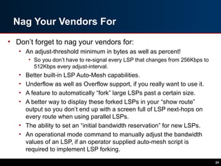 Nag Your Vendors For
• Don’t forget to nag your vendors for:
• An adjust-threshold minimum in bytes as well as percent!
• So you don’t have to re-signal every LSP that changes from 256Kbps to
512Kbps every adjust-interval.
• Better built-in LSP Auto-Mesh capabilities.
• Underflow as well as Overflow support, if you really want to use it.
• A feature to automatically “fork” large LSPs past a certain size.
• A better way to display these forked LSPs in your “show route”
output so you don’t end up with a screen full of LSP next-hops on
every route when using parallel LSPs.
• The ability to set an “initial bandwidth reservation” for new LSPs.
• An operational mode command to manually adjust the bandwidth
values of an LSP, if an operator supplied auto-mesh script is
required to implement LSP forking.
24
 