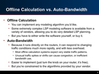 Offline Calculation vs. Auto-Bandwidth
• Offline Calculation
• You can implement any modeling algorithm you’d like.
• Some extremely complex LSP modeling software is available from a
variety of vendors, allowing you to do very detailed LSP planning.
• But you have to either write the software yourself, or buy it.
• Auto-Bandwidth
• Because it runs directly on the routers, it can respond to changing
traffic conditions much more rapidly, and with less overhead.
• Most offline calculation systems expect very stable traffic patterns.
• Unusual traffic spikes or shifts can cause congestion, or inefficient
bandwidth use.
• Easier to implement (just turn the knob on your router, it’s free).
• But you’re constrained to the algorithms provided by your vendor.
9
 