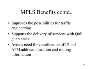 10
MPLS Benefits contd..
• Improves the possibilities for traffic
engineering
• Supports the delivery of services with QoS
guarantees
• Avoids need for coordination of IP and
ATM address allocation and routing
information
 