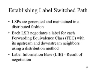 13
Establishing Label Switched Path
• LSPs are generated and maintained in a
distributed fashion
• Each LSR negotiates a label for each
Forwarding Equivalence Class (FEC) with
its upstream and downstream neighbors
using a distribution method
• Label Information Base (LIB) - Result of
negotiation
 