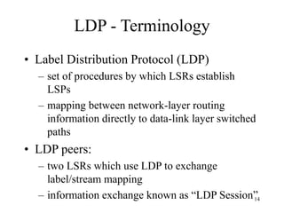 14
LDP - Terminology
• Label Distribution Protocol (LDP)
– set of procedures by which LSRs establish
LSPs
– mapping between network-layer routing
information directly to data-link layer switched
paths
• LDP peers:
– two LSRs which use LDP to exchange
label/stream mapping
– information exchange known as “LDP Session”
 