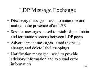 15
LDP Message Exchange
• Discovery messages - used to announce and
maintain the presence of an LSR
• Session messages - used to establish, maintain
and terminate sessions between LDP peers
• Advertisement messages - used to create,
change, and delete label mappings
• Notification messages - used to provide
advisory information and to signal error
information
 