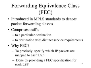 18
Forwarding Equivalence Class
(FEC)
• Introduced in MPLS standards to denote
packet forwarding classes
• Comprises traffic
– to a particular destination
– to destination with distinct service requirements
• Why FEC?
– To precisely specify which IP packets are
mapped to each LSP
– Done by providing a FEC specification for
each LSP
 