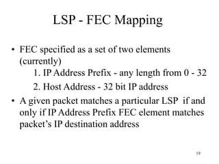 19
LSP - FEC Mapping
• FEC specified as a set of two elements
(currently)
1. IP Address Prefix - any length from 0 - 32
2. Host Address - 32 bit IP address
• A given packet matches a particular LSP if and
only if IP Address Prefix FEC element matches
packet’s IP destination address
 