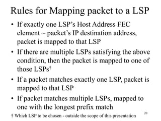 20
Rules for Mapping packet to a LSP
• If exactly one LSP’s Host Address FEC
element ~ packet’s IP destination address,
packet is mapped to that LSP
• If there are multiple LSPs satisfying the above
condition, then the packet is mapped to one of
those LSPs†
• If a packet matches exactly one LSP, packet is
mapped to that LSP
• If packet matches multiple LSPs, mapped to
one with the longest prefix match
† Which LSP to be chosen - outside the scope of this presentation
 