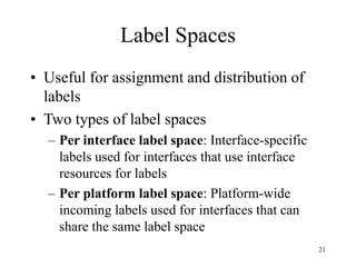 21
Label Spaces
• Useful for assignment and distribution of
labels
• Two types of label spaces
– Per interface label space: Interface-specific
labels used for interfaces that use interface
resources for labels
– Per platform label space: Platform-wide
incoming labels used for interfaces that can
share the same label space
 