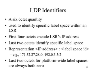 22
LDP Identifiers
• A six octet quantity
• used to identify specific label space within an
LSR
• First four octets encode LSR’s IP address
• Last two octets identify specific label space
• Representation <IP address> : <label space id>
– e.g., 171.32.27.28:0, 192.0.3.5:2
• Last two octets for platform-wide label spaces
are always both zero
 