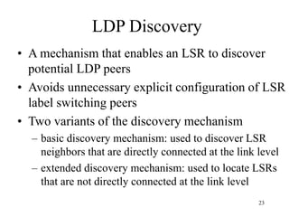23
LDP Discovery
• A mechanism that enables an LSR to discover
potential LDP peers
• Avoids unnecessary explicit configuration of LSR
label switching peers
• Two variants of the discovery mechanism
– basic discovery mechanism: used to discover LSR
neighbors that are directly connected at the link level
– extended discovery mechanism: used to locate LSRs
that are not directly connected at the link level
 