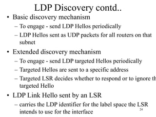 24
LDP Discovery contd..
• Basic discovery mechanism
– To engage - send LDP Hellos periodically
– LDP Hellos sent as UDP packets for all routers on that
subnet
• Extended discovery mechanism
– To engage - send LDP targeted Hellos periodically
– Targeted Hellos are sent to a specific address
– Targeted LSR decides whether to respond or to ignore th
targeted Hello
• LDP Link Hello sent by an LSR
– carries the LDP identifier for the label space the LSR
intends to use for the interface
 