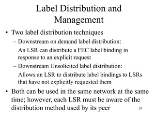 29
Label Distribution and
Management
• Two label distribution techniques
– Downstream on demand label distribution:
An LSR can distribute a FEC label binding in
response to an explicit request
– Downstream Unsolicited label distribution:
Allows an LSR to distribute label bindings to LSRs
that have not explicitly requested them
• Both can be used in the same network at the same
time; however, each LSR must be aware of the
distribution method used by its peer
 